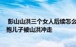  彭山山洪三个女人后续怎么样了 黑衣女子得救了吗 父亲怀抱儿子被山洪冲走