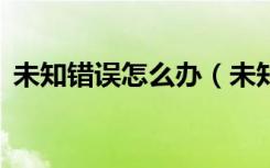 未知错误怎么办（未知错误1终极解决办法）