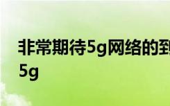 非常期待5g网络的到来,现在很多手机都支持5g