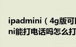 ipadmini（4g版可以打电话吗4g版ipadmini能打电话吗怎么打）