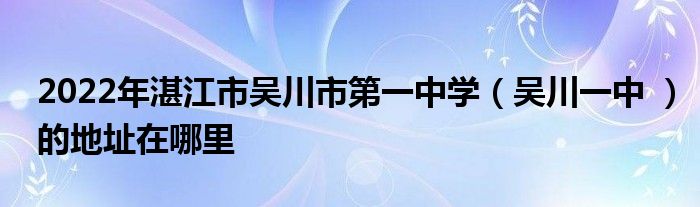 2022年湛江市吴川市第一中学吴川一中的地址在哪里