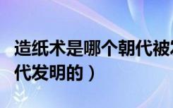 造纸术是哪个朝代被发明的（造纸术是哪个朝代发明的）