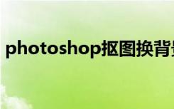 photoshop抠图换背景（photoshop技术）