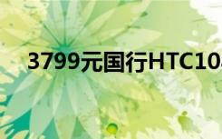 3799元国行HTC10与其它版本区别一览