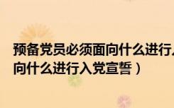 预备党员必须面向什么进行入党宣誓国旗（预备党员必须面向什么进行入党宣誓）