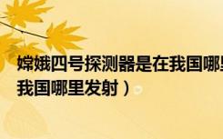 嫦娥四号探测器是在我国哪里发射的（嫦娥四号探测器是在我国哪里发射）