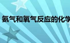 氨气和氧气反应的化学方程式（氨气和氧气）