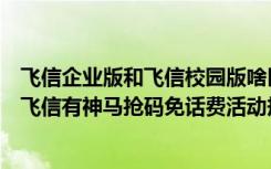 飞信企业版和飞信校园版啥区别（飞信抢码免话费活动详情飞信有神马抢码免话费活动规则(附官网址)）