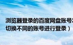 浏览器登录的百度网盘账号怎么切换（百度网盘电脑端怎么切换不同的账号进行登录）