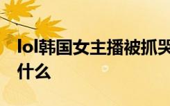 lol韩国女主播被抓哭视频 女主播被虐哭说了什么