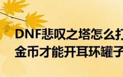 DNF悲叹之塔怎么打 DNF悲叹之塔1000W金币才能开耳环罐子么