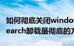 如何彻底关闭windows（searchWindowsSearch卸载最彻底的方法）