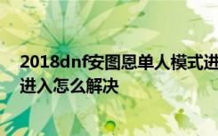 2018dnf安图恩单人模式进不去怎么办/卢克单人模式无法进入怎么解决