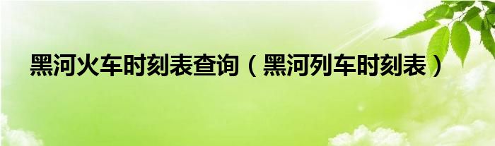 黑河火車時刻表查詢(黑河列車時刻表)_東南教育網