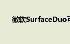 微软SurfaceDuo可折叠手机即将推出