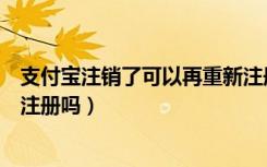 支付宝注销了可以再重新注册吗（支付宝注销了还可以重新注册吗）