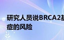 研究人员说BRCA2基因缺陷不仅是女性患癌症的风险