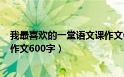 我最喜欢的一堂语文课作文650字（我最喜欢的一堂语文课作文600字）