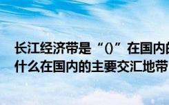 长江经济带是“()”在国内的主要交汇地带（长江经济带是什么在国内的主要交汇地带）