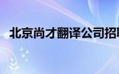 北京尚才翻译公司招聘（北京尚才家教网）