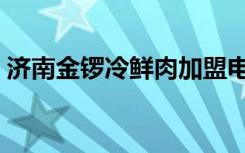 济南金锣冷鲜肉加盟电话（济南金锣冷鲜肉）