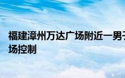 福建漳州万达广场附近一男子当街砍人 警方：伤人者已被当场控制