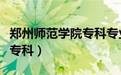 郑州师范学院专科专业有哪些（郑州师范学院专科）