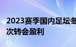 2023赛季国内足坛冬窗关闭 近13年来中超首次转会盈利