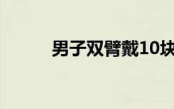 男子双臂戴10块手表被海关截查