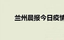 兰州晨报今日疫情（兰州晨报广告）