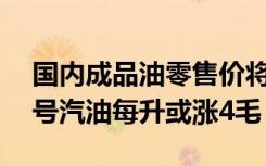 国内成品油零售价将迎今年来最大涨幅：92号汽油每升或涨4毛