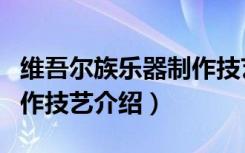 维吾尔族乐器制作技艺（关于维吾尔族乐器制作技艺介绍）