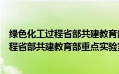 绿色化工过程省部共建教育部重点实验室（关于绿色化工过程省部共建教育部重点实验室介绍）