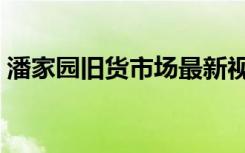 潘家园旧货市场最新视频（潘家园旧货市场）