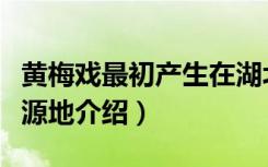 黄梅戏最初产生在湖北的哪里（关于黄梅戏发源地介绍）