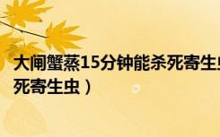 大闸蟹蒸15分钟能杀死寄生虫吗（大闸蟹蒸15分钟能不能杀死寄生虫）