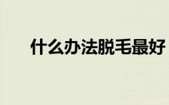 什么办法脱毛最好（什么方法脱毛好）