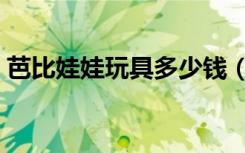 芭比娃娃玩具多少钱（芭比娃娃多少钱一个）