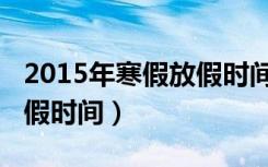 2015年寒假放假时间是多少（2015年寒假放假时间）