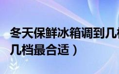 冬天保鲜冰箱调到几档最合适（冬天冰箱调到几档最合适）