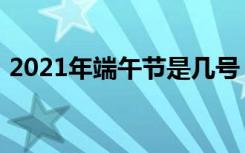 2021年端午节是几号（2021年端午节时间）