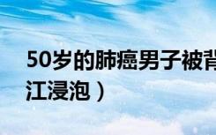 50岁的肺癌男子被背进长江（肺癌被背进长江浸泡）