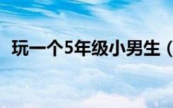 玩一个5年级小男生（玩一个5年级小女生）