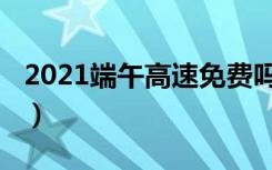 2021端午高速免费吗（2021端午高速收费吗）