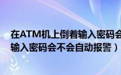 在ATM机上倒着输入密码会自动报警吗（在ATM机上倒着输入密码会不会自动报警）