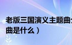 老版三国演义主题曲介绍（老版三国演义主题曲是什么）