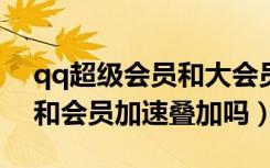 qq超级会员和大会员加速叠加吗?（超级qq和会员加速叠加吗）