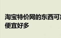 淘宝特价网的东西可靠吗同样的东西什么价钱便宜好多