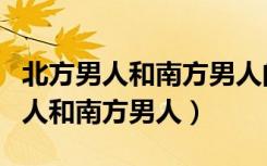 北方男人和南方男人的区别（如何区别北方男人和南方男人）