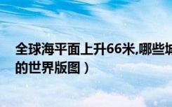 全球海平面上升66米,哪些城市会消失（海平面上升66米后的世界版图）